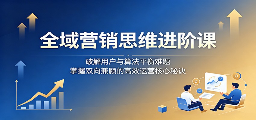 全域营销思维进阶课:破解用户与算法平衡难题,掌握双向兼顾的高效运营核心秘诀-藏宝阁