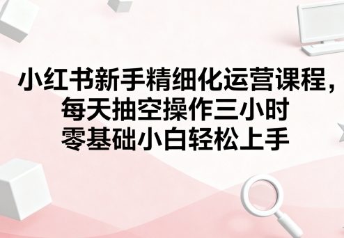 小红书新手精细化运营课程，每天抽空操作三小时，零基础小白轻松上手-藏宝阁