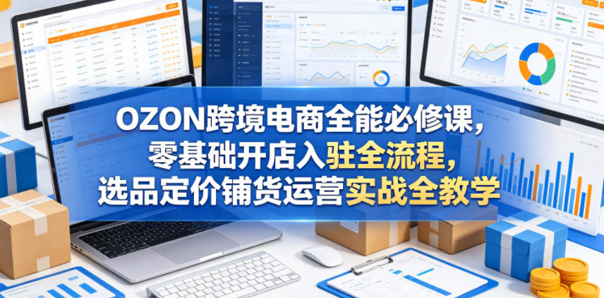 OZON跨境电商全能必修课，零基础开店入驻全流程，选品定价铺货运营实战全教学(更新0605)-藏宝阁