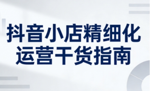 抖音小店精细化运营干货指南新版，助力商家系统提升店铺运营能力(更新26年5月)-藏宝阁