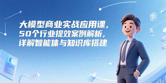 大模型商业实战应用课，50个行业提效案例解析，详解智能体与知识库搭建-藏宝阁