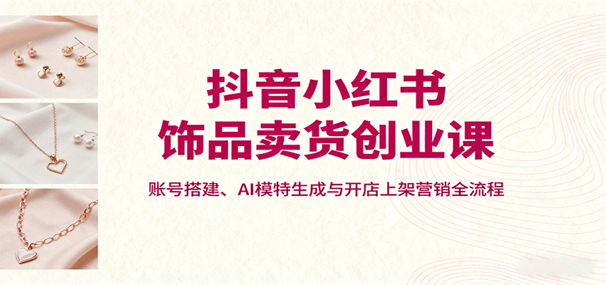 抖音小红书饰品卖货创业课，账号搭建、AI模特生成与开店上架营销全流程-藏宝阁