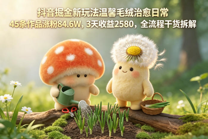 抖音掘金新玩法温馨毛绒治愈日常，45条作品涨粉84.6W，3天收益2580，全流程干货拆解-藏宝阁