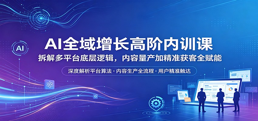 AI全域增长高阶内训课：拆解多平台底层逻辑，内容量产加精准获客全赋能-藏宝阁